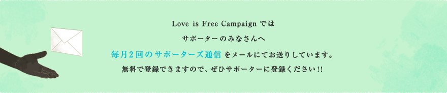 Love is Free Campaign ではサポーターのみなさんへ 毎月2回のサポーターズ通信をメールにてお送りしています。無料で登録できますので、ぜひサポーターに登録ください！！